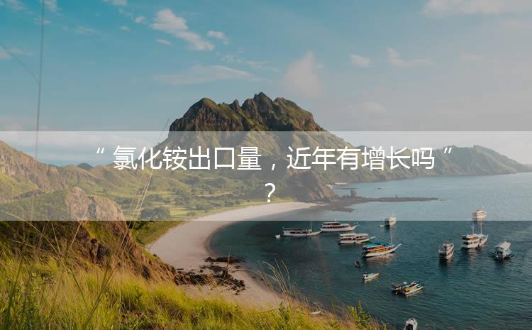 氯化銨出口量，近年有增長(zhǎng)嗎？